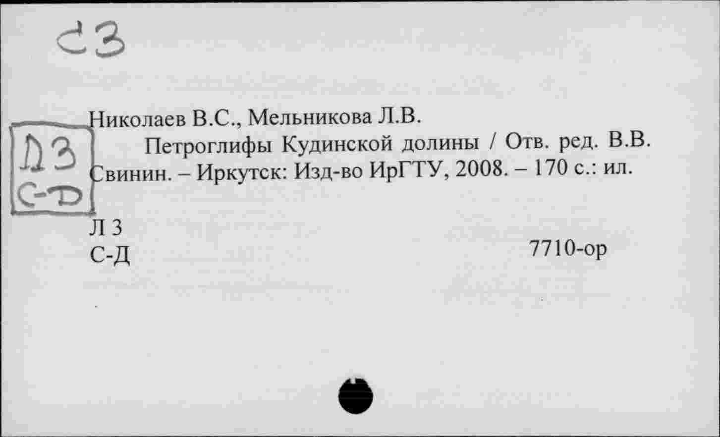 ﻿ез
-	Нико паев В.С., Мельникова Л.В.
h Çk Петроглифы Кудинской долины / Отв. ред. В.В.
Звинин. - Иркутск: Изд-во ИрГТУ, 2008. - 170 с.: ил.
Л 3
С-Д	7710-ор